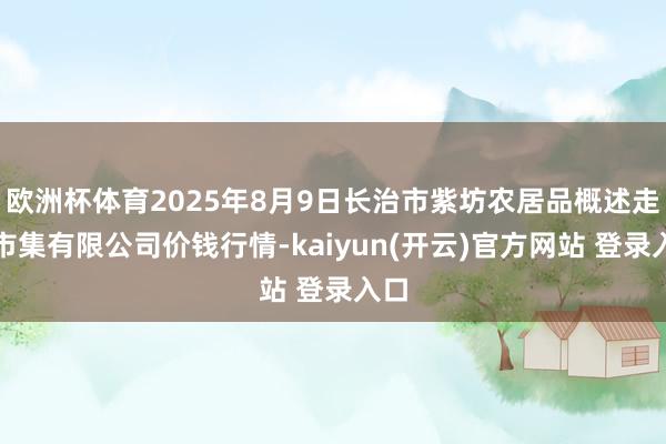 欧洲杯体育2025年8月9日长治市紫坊农居品概述走动市集有限公司价钱行情-kaiyun(开云)官方网站 登录入口