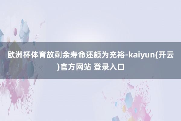 欧洲杯体育故剩余寿命还颇为充裕-kaiyun(开云)官方网站 登录入口