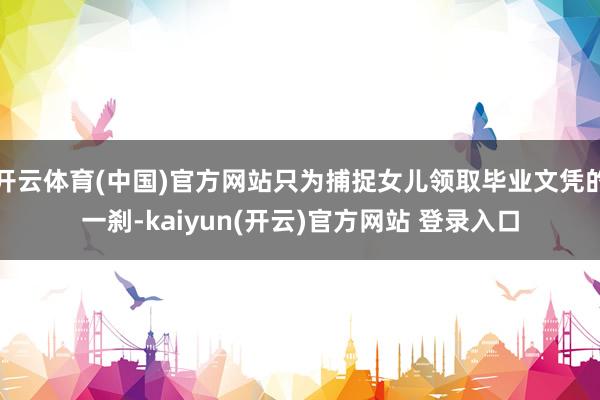 开云体育(中国)官方网站只为捕捉女儿领取毕业文凭的一刹-kaiyun(开云)官方网站 登录入口