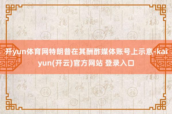 开yun体育网特朗普在其酬酢媒体账号上示意-kaiyun(开云)官方网站 登录入口