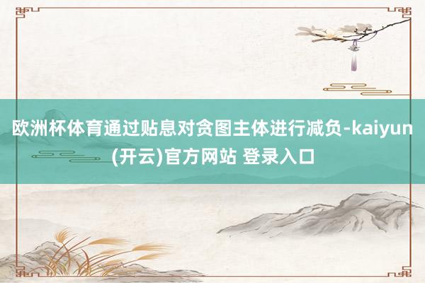 欧洲杯体育通过贴息对贪图主体进行减负-kaiyun(开云)官方网站 登录入口