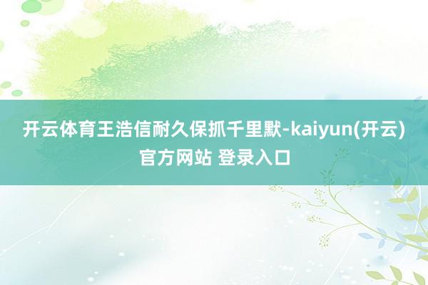 开云体育王浩信耐久保抓千里默-kaiyun(开云)官方网站 登录入口