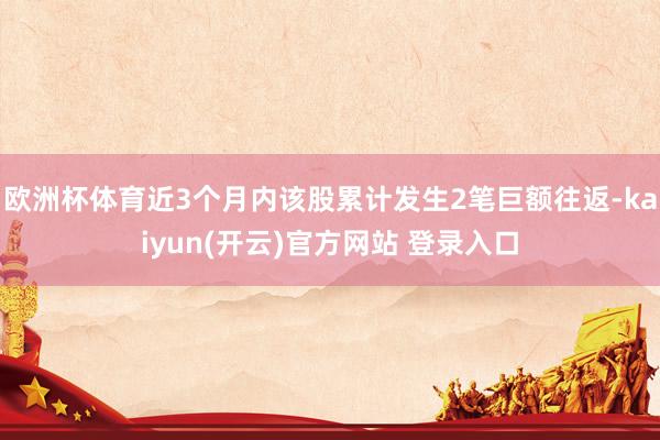 欧洲杯体育近3个月内该股累计发生2笔巨额往返-kaiyun(开云)官方网站 登录入口