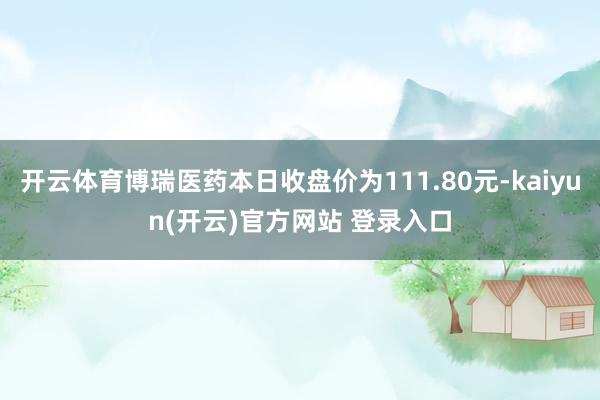 开云体育博瑞医药本日收盘价为111.80元-kaiyun(开云)官方网站 登录入口
