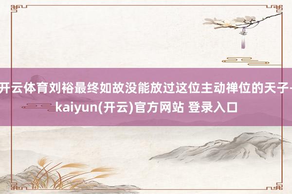 开云体育刘裕最终如故没能放过这位主动禅位的天子-kaiyun(开云)官方网站 登录入口
