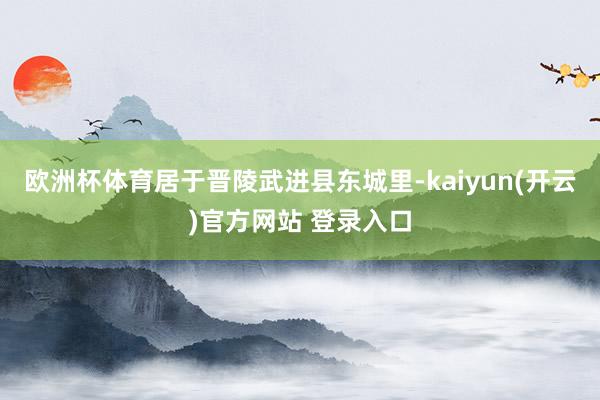 欧洲杯体育居于晋陵武进县东城里-kaiyun(开云)官方网站 登录入口