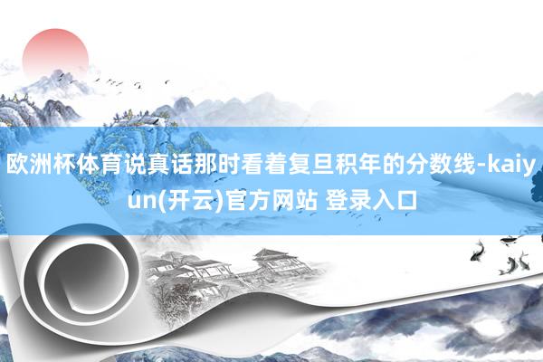 欧洲杯体育说真话那时看着复旦积年的分数线-kaiyun(开云)官方网站 登录入口
