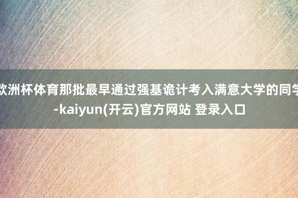欧洲杯体育那批最早通过强基诡计考入满意大学的同学-kaiyun(开云)官方网站 登录入口