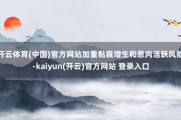 开云体育(中国)官方网站加重黏膜增生和息肉活跃风险-kaiyun(开云)官方网站 登录入口