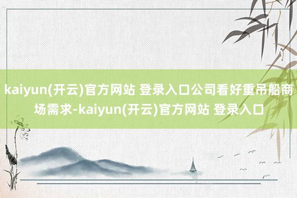 kaiyun(开云)官方网站 登录入口公司看好重吊船商场需求-kaiyun(开云)官方网站 登录入口