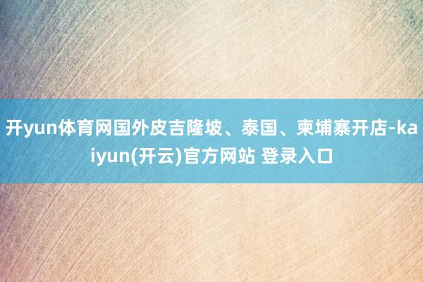 开yun体育网国外皮吉隆坡、泰国、柬埔寨开店-kaiyun(开云)官方网站 登录入口