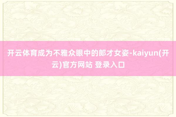 开云体育成为不雅众眼中的郎才女姿-kaiyun(开云)官方网站 登录入口