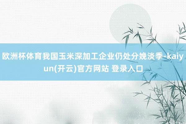欧洲杯体育我国玉米深加工企业仍处分娩淡季-kaiyun(开云)官方网站 登录入口