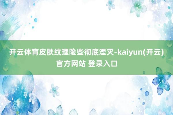开云体育皮肤纹理险些彻底湮灭-kaiyun(开云)官方网站 登录入口