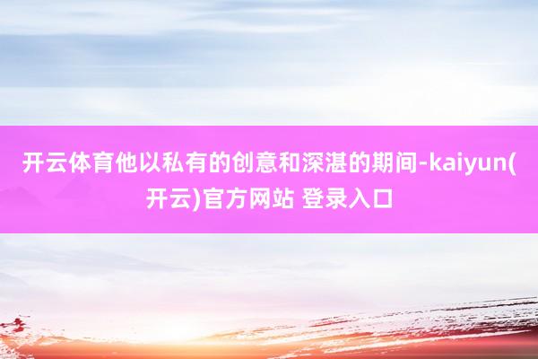 开云体育他以私有的创意和深湛的期间-kaiyun(开云)官方网站 登录入口