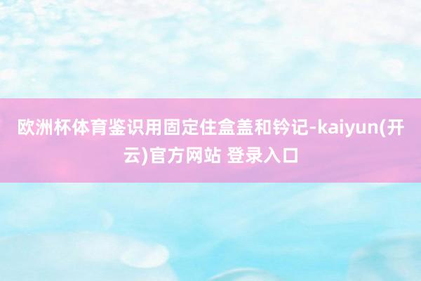 欧洲杯体育鉴识用固定住盒盖和钤记-kaiyun(开云)官方网站 登录入口