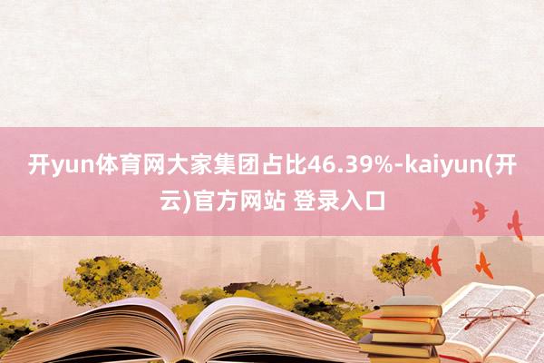 开yun体育网大家集团占比46.39%-kaiyun(开云)官方网站 登录入口