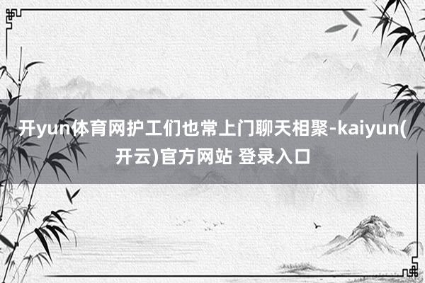 开yun体育网护工们也常上门聊天相聚-kaiyun(开云)官方网站 登录入口