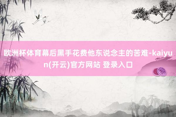 欧洲杯体育幕后黑手花费他东说念主的苦难-kaiyun(开云)官方网站 登录入口