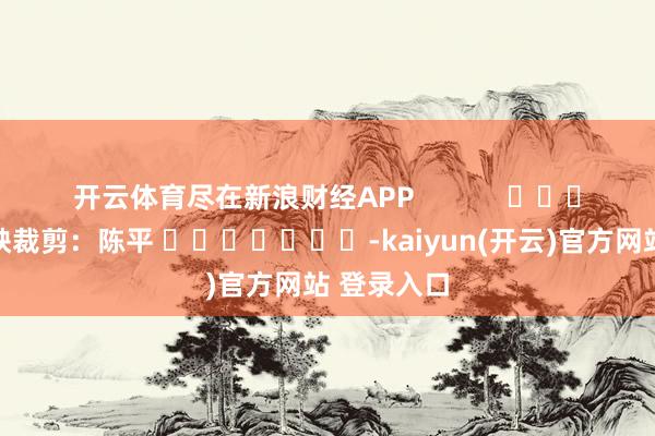 开云体育尽在新浪财经APP            						遭殃裁剪：陈平 							-kaiyun(开云)官方网站 登录入口