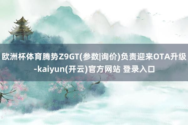 欧洲杯体育腾势Z9GT(参数|询价)负责迎来OTA升级-kaiyun(开云)官方网站 登录入口