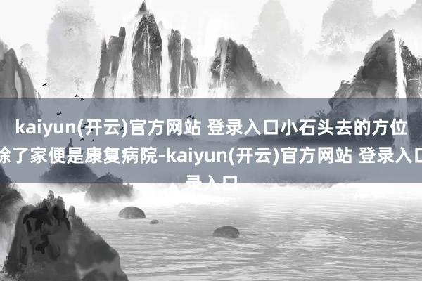 kaiyun(开云)官方网站 登录入口小石头去的方位除了家便是康复病院-kaiyun(开云)官方网站 登录入口