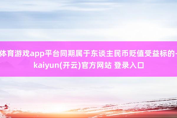 体育游戏app平台同期属于东谈主民币贬值受益标的-kaiyun(开云)官方网站 登录入口