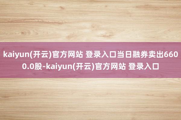 kaiyun(开云)官方网站 登录入口当日融券卖出6600.0股-kaiyun(开云)官方网站 登录入口