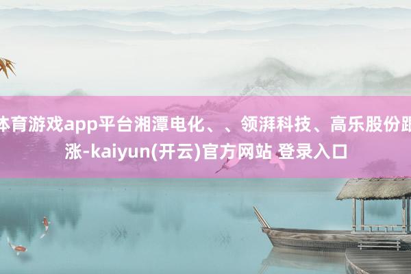 体育游戏app平台湘潭电化、、领湃科技、高乐股份跟涨-kaiyun(开云)官方网站 登录入口
