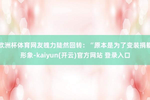 欧洲杯体育网友魄力陡然回转：“原本是为了变装捐躯形象-kaiyun(开云)官方网站 登录入口