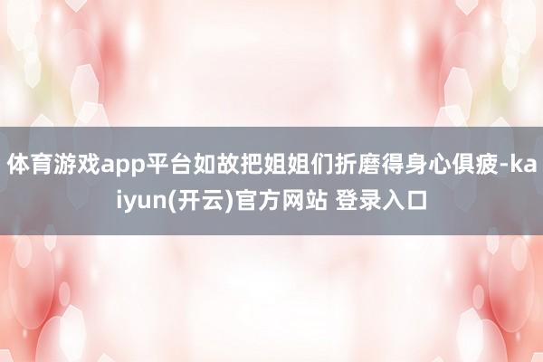 体育游戏app平台如故把姐姐们折磨得身心俱疲-kaiyun(开云)官方网站 登录入口