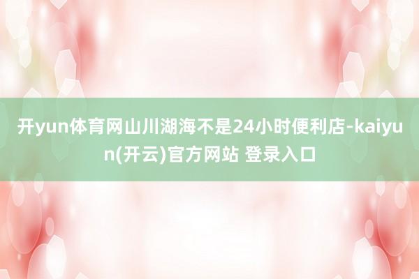 开yun体育网山川湖海不是24小时便利店-kaiyun(开云)官方网站 登录入口
