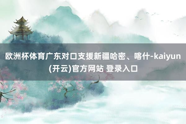 欧洲杯体育广东对口支援新疆哈密、喀什-kaiyun(开云)官方网站 登录入口