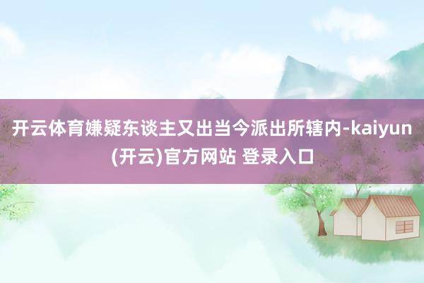 开云体育嫌疑东谈主又出当今派出所辖内-kaiyun(开云)官方网站 登录入口
