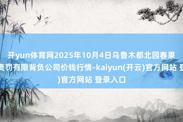 开yun体育网2025年10月4日乌鲁木都北园春果业筹算责罚有限背负公司价钱行情-kaiyun(开云)官方网站 登录入口