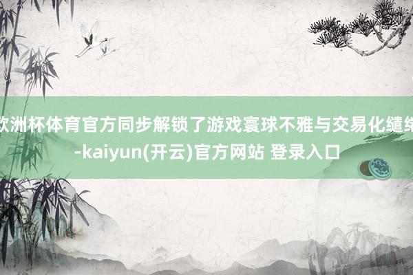 欧洲杯体育官方同步解锁了游戏寰球不雅与交易化缱绻-kaiyun(开云)官方网站 登录入口