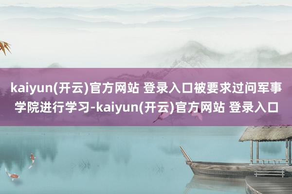 kaiyun(开云)官方网站 登录入口被要求过问军事学院进行学习-kaiyun(开云)官方网站 登录入口