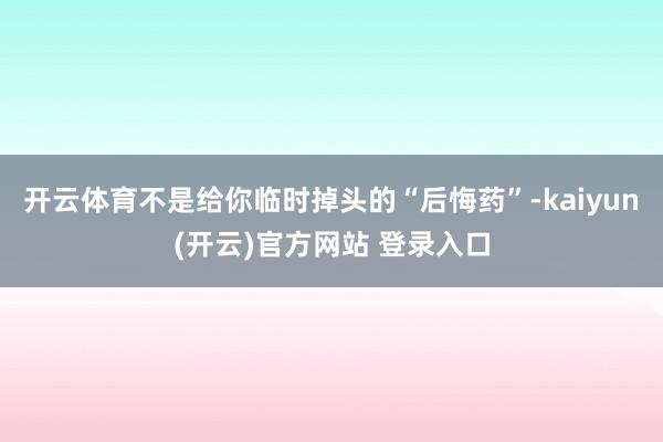 开云体育不是给你临时掉头的“后悔药”-kaiyun(开云)官方网站 登录入口