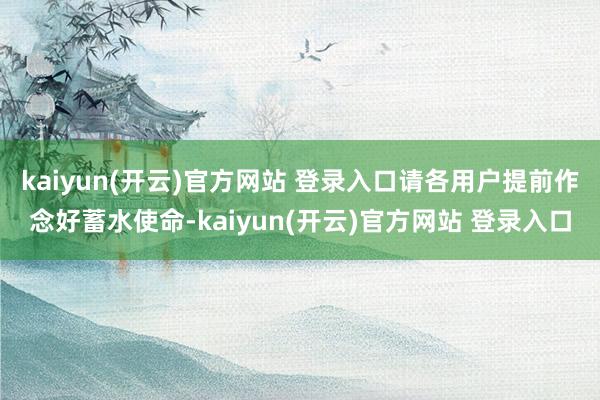kaiyun(开云)官方网站 登录入口请各用户提前作念好蓄水使命-kaiyun(开云)官方网站 登录入口