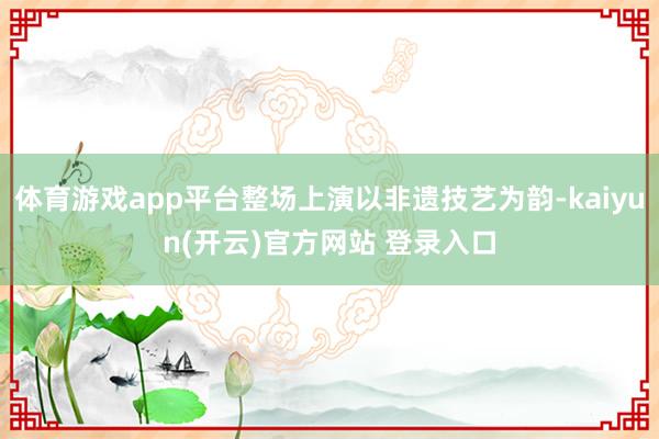 体育游戏app平台整场上演以非遗技艺为韵-kaiyun(开云)官方网站 登录入口