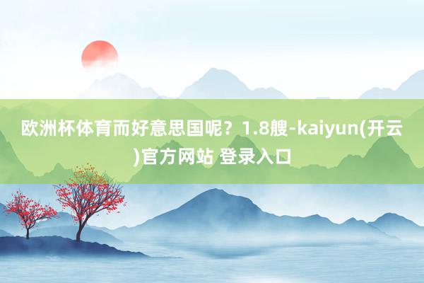 欧洲杯体育而好意思国呢？1.8艘-kaiyun(开云)官方网站 登录入口