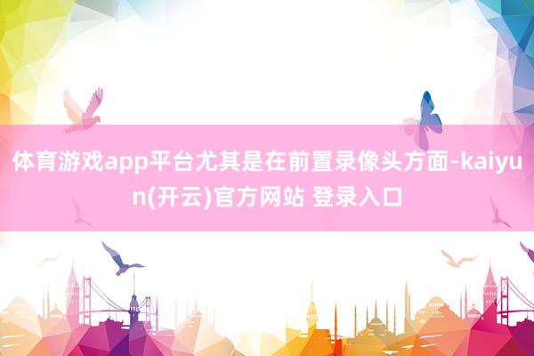 体育游戏app平台尤其是在前置录像头方面-kaiyun(开云)官方网站 登录入口