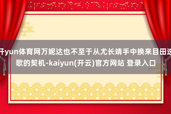 开yun体育网万妮达也不至于从尤长靖手中换来目田选歌的契机-kaiyun(开云)官方网站 登录入口