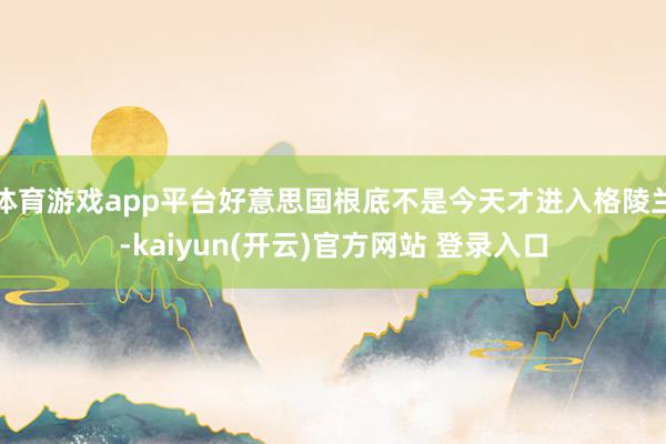 体育游戏app平台好意思国根底不是今天才进入格陵兰-kaiyun(开云)官方网站 登录入口
