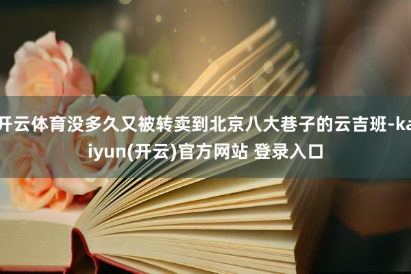 开云体育没多久又被转卖到北京八大巷子的云吉班-kaiyun(开云)官方网站 登录入口