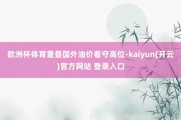 欧洲杯体育重叠国外油价看守高位-kaiyun(开云)官方网站 登录入口