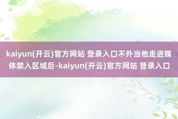 kaiyun(开云)官方网站 登录入口不外当他走进媒体禁入区域后-kaiyun(开云)官方网站 登录入口