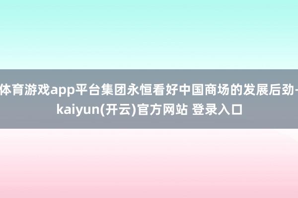 体育游戏app平台集团永恒看好中国商场的发展后劲-kaiyun(开云)官方网站 登录入口