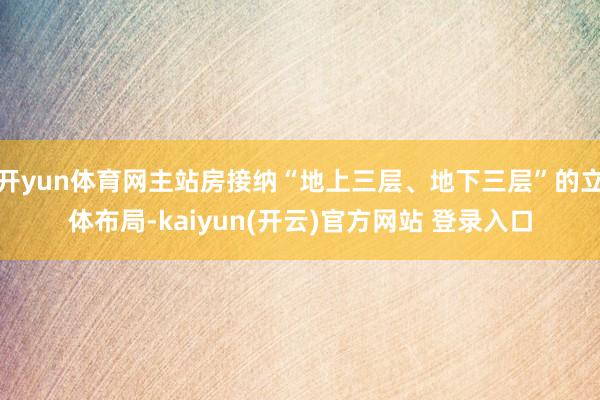 开yun体育网主站房接纳“地上三层、地下三层”的立体布局-kaiyun(开云)官方网站 登录入口