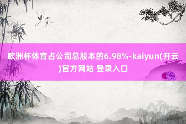 欧洲杯体育占公司总股本的6.98%-kaiyun(开云)官方网站 登录入口